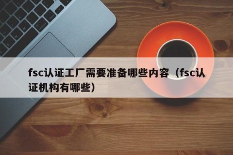 fsc认证工厂需要准备哪些内容（fsc认证机构有哪些）