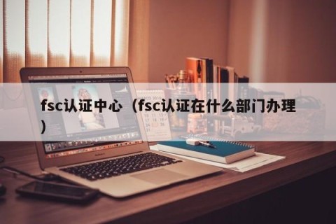 fsc认证中心（fsc认证在什么部门办理）
