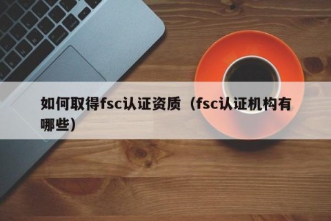 如何取得fsc认证资质（fsc认证机构有哪些）