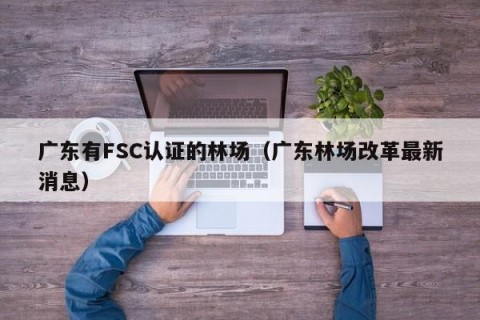 广东有FSC认证的林场（广东林场改革最新消息）