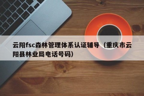 云阳fsc森林管理体系认证辅导（重庆市云阳县林业局电话号码）