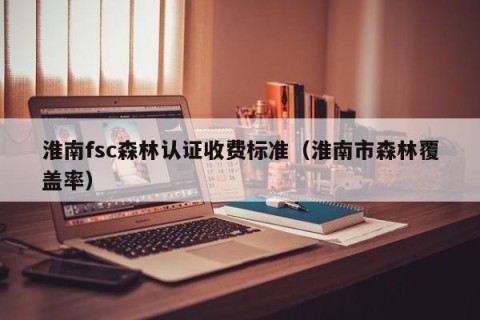 淮南fsc森林认证收费标准（淮南市森林覆盖率）