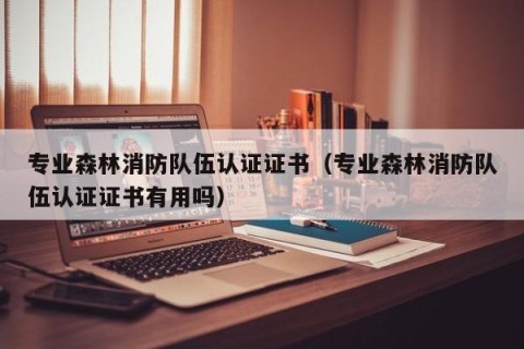 专业森林消防队伍认证证书（专业森林消防队伍认证证书有用吗）