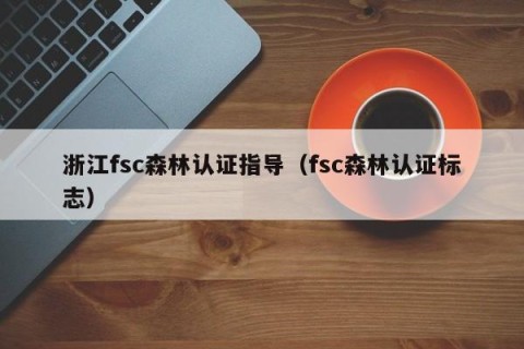 浙江fsc森林认证指导（fsc森林认证标志）