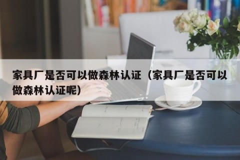 家具厂是否可以做森林认证（家具厂是否可以做森林认证呢）