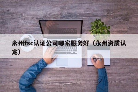 永州fsc认证公司哪家服务好（永州资质认定）