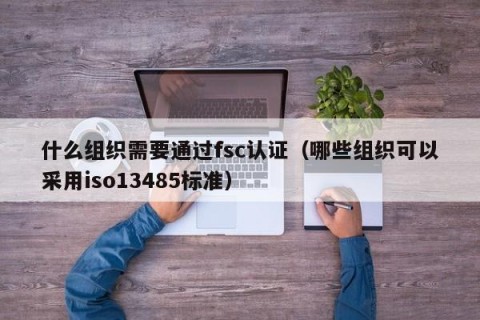 什么组织需要通过fsc认证（哪些组织可以采用iso13485标准）
