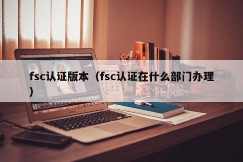 fsc认证版本（fsc认证在什么部门办理）