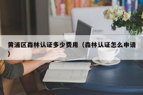 黄浦区森林认证多少费用（森林认证怎么申请）