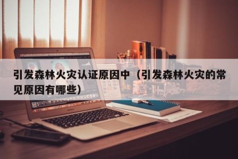 引发森林火灾认证原因中（引发森林火灾的常见原因有哪些）