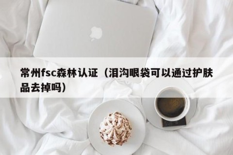 常州fsc森林认证（泪沟眼袋可以通过护肤品去掉吗）