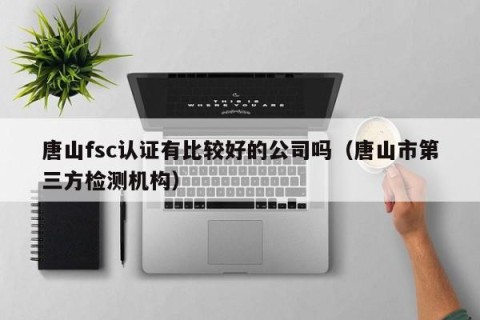 唐山fsc认证有比较好的公司吗（唐山市第三方检测机构）