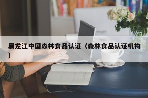 黑龙江中国森林食品认证（森林食品认证机构）