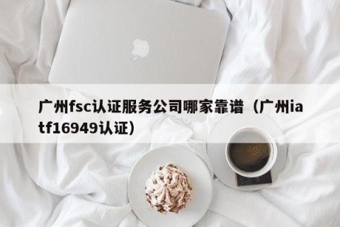 广州fsc认证服务公司哪家靠谱（广州iatf16949认证）