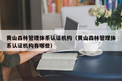 黄山森林管理体系认证机构（黄山森林管理体系认证机构有哪些）
