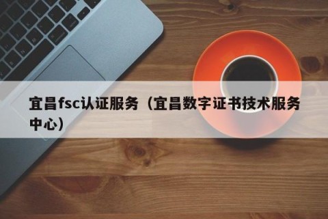 宜昌fsc认证服务（宜昌数字证书技术服务中心）
