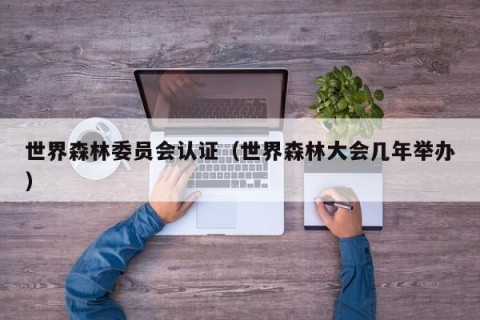 世界森林委员会认证（世界森林大会几年举办）