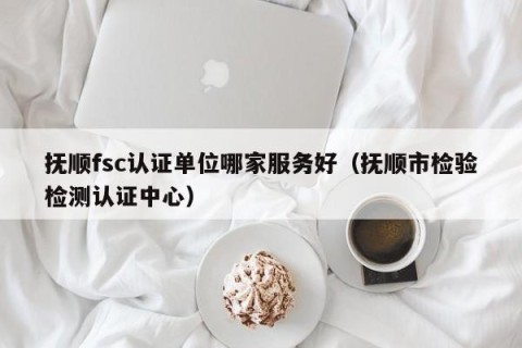 抚顺fsc认证单位哪家服务好（抚顺市检验检测认证中心）