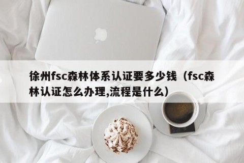 徐州fsc森林体系认证要多少钱（fsc森林认证怎么办理,流程是什么）