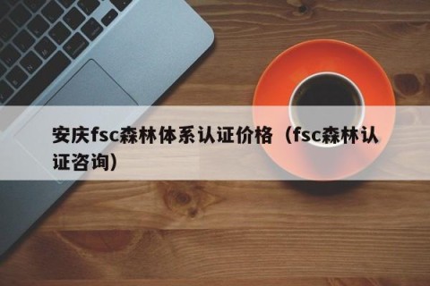 安庆fsc森林体系认证价格（fsc森林认证咨询）