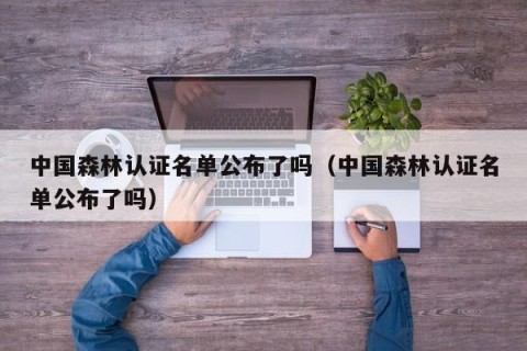 中国森林认证名单公布了吗（中国森林认证名单公布了吗）