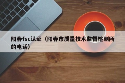 阳春fsc认证（阳春市质量技术监督检测所的电话）