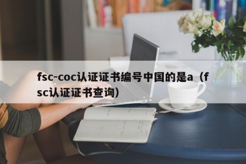 fsc-coc认证证书编号中国的是a（fsc认证证书查询）