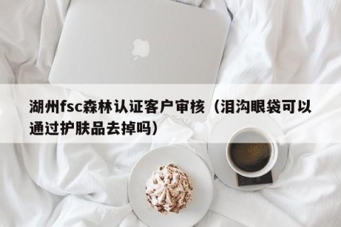 湖州fsc森林认证客户审核（泪沟眼袋可以通过护肤品去掉吗）
