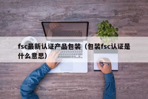fsc最新认证产品包装（包装fsc认证是什么意思）