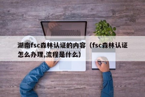 湖南fsc森林认证的内容（fsc森林认证怎么办理,流程是什么）