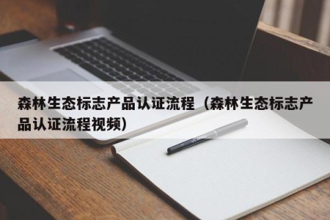 森林生态标志产品认证流程（森林生态标志产品认证流程视频）