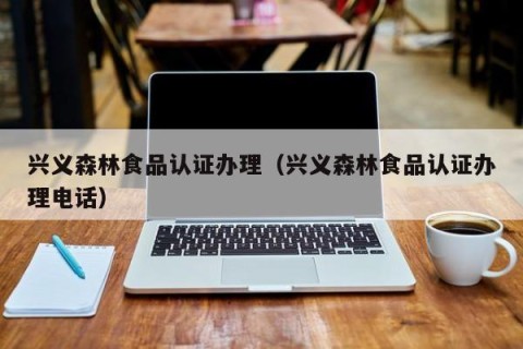 兴义森林食品认证办理（兴义森林食品认证办理电话）