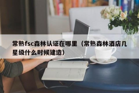 常熟fsc森林认证在哪里（常熟森林酒店几星级什么时候建造）