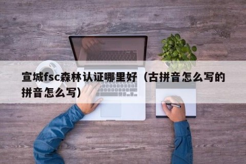 宣城fsc森林认证哪里好（古拼音怎么写的拼音怎么写）