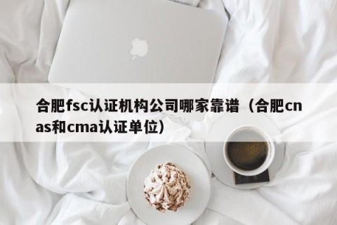 合肥fsc认证机构公司哪家靠谱（合肥cnas和cma认证单位）