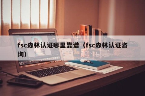 fsc森林认证哪里靠谱（fsc森林认证咨询）