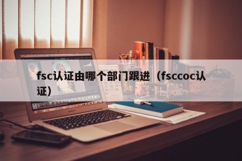fsc认证由哪个部门跟进（fsccoc认证）