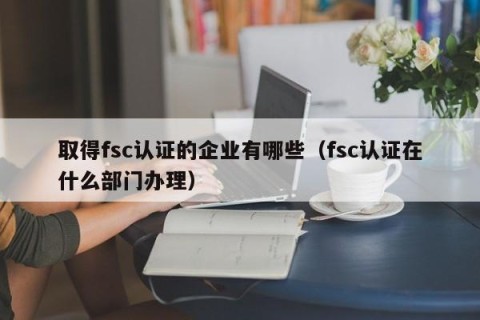 取得fsc认证的企业有哪些（fsc认证在什么部门办理）