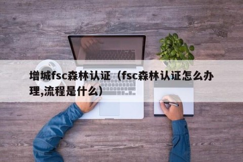 增城fsc森林认证（fsc森林认证怎么办理,流程是什么）