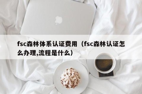 fsc森林体系认证费用（fsc森林认证怎么办理,流程是什么）