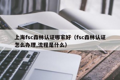 上海fsc森林认证哪家好（fsc森林认证怎么办理,流程是什么）