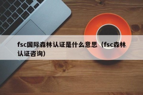 fsc国际森林认证是什么意思（fsc森林认证咨询）