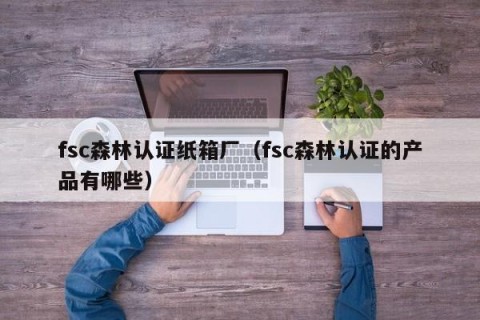 fsc森林认证纸箱厂（fsc森林认证的产品有哪些）