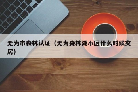 无为市森林认证（无为森林湖小区什么时候交房）
