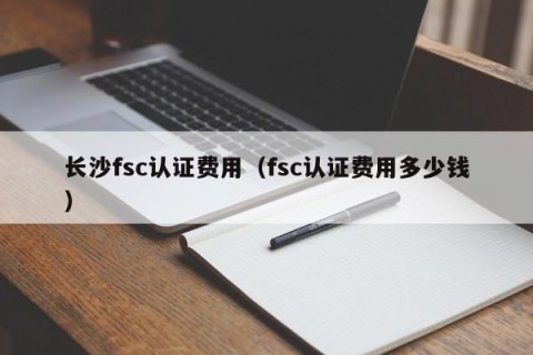 长沙fsc认证费用（fsc认证费用多少钱）