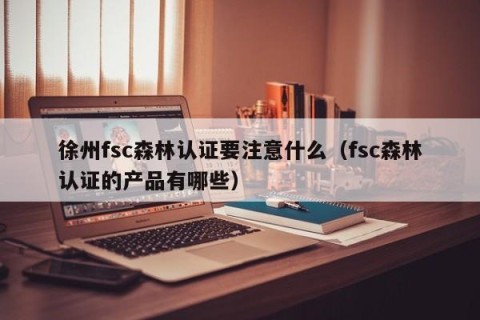 徐州fsc森林认证要注意什么（fsc森林认证的产品有哪些）