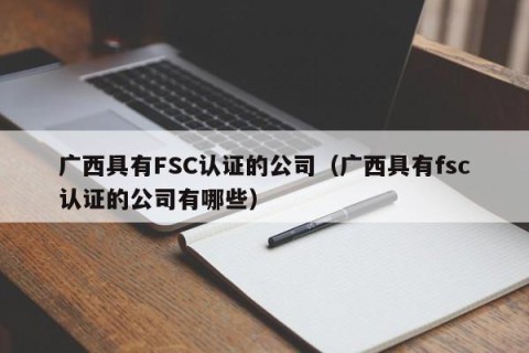 广西具有FSC认证的公司（广西具有fsc认证的公司有哪些）