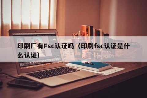 印刷厂有Fsc认证吗（印刷fsc认证是什么认证）