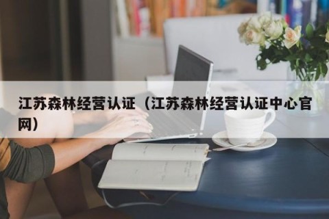 江苏森林经营认证（江苏森林经营认证中心官网）