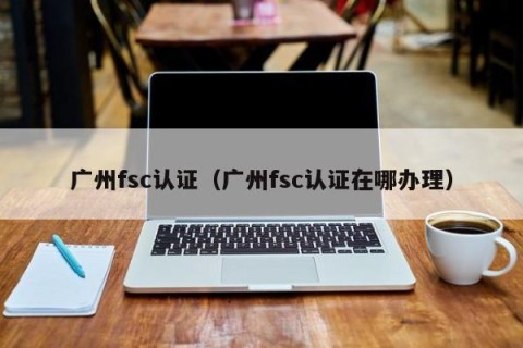 广州fsc认证（广州fsc认证在哪办理）